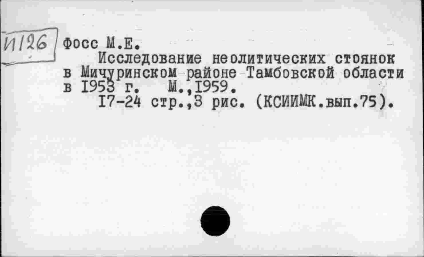 ﻿ИІ^ I Фосс М.Е.
______І Исследование неолитических стоянок в Мичуринском районе Тамбовской области в 1953 г. М.,1959.
17-24 стр.,3 рис. (КСИИМК.вып.75).